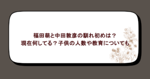 福田萌と中田敦彦の馴れ初めは?現在何してる?子供の人数や教育についても