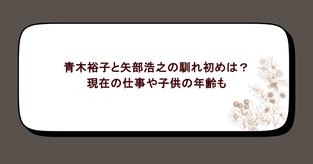 青木裕子と矢部浩之の馴れ初めは?現在の仕事や子供の年齢も