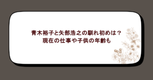青木裕子と矢部浩之の馴れ初めは?現在の仕事や子供の年齢も