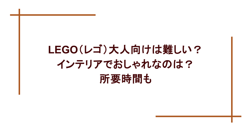 LEGO（レゴ）大人向けは難しい？インテリアでおしゃれなのは？所要時間も