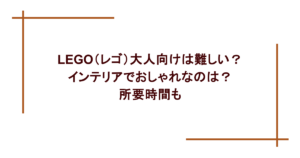 LEGO(レゴ)大人向けは難しい?インテリアでおしゃれなのは?所要時間も