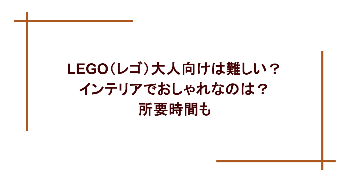 LEGO(レゴ)大人向けは難しい?インテリアでおしゃれなのは?所要時間も